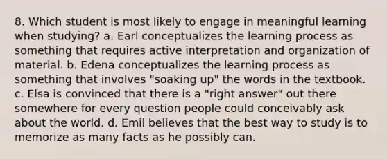 8. Which student is most likely to engage in meaningful learning when studying? a. Earl conceptualizes the learning process as something that requires active interpretation and organization of material. b. Edena conceptualizes the learning process as something that involves​ "soaking up" the words in the textbook. c. Elsa is convinced that there is a​ "right answer" out there somewhere for every question people could conceivably ask about the world. d. Emil believes that the best way to study is to memorize as many facts as he possibly can.