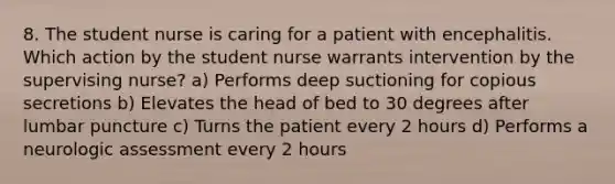 8. The student nurse is caring for a patient with encephalitis. Which action by the student nurse warrants intervention by the supervising nurse? a) Performs deep suctioning for copious secretions b) Elevates the head of bed to 30 degrees after lumbar puncture c) Turns the patient every 2 hours d) Performs a neurologic assessment every 2 hours