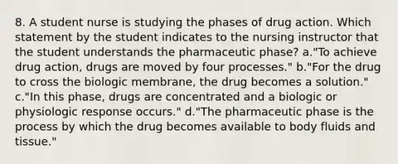 8. A student nurse is studying the phases of drug action. Which statement by the student indicates to the nursing instructor that the student understands the pharmaceutic phase? a."To achieve drug action, drugs are moved by four processes." b."For the drug to cross the biologic membrane, the drug becomes a solution." c."In this phase, drugs are concentrated and a biologic or physiologic response occurs." d."The pharmaceutic phase is the process by which the drug becomes available to body fluids and tissue."