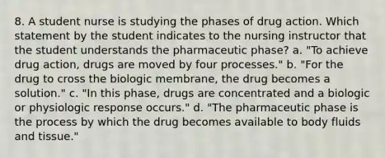 8. A student nurse is studying the phases of drug action. Which statement by the student indicates to the nursing instructor that the student understands the pharmaceutic phase? a. "To achieve drug action, drugs are moved by four processes." b. "For the drug to cross the biologic membrane, the drug becomes a solution." c. "In this phase, drugs are concentrated and a biologic or physiologic response occurs." d. "The pharmaceutic phase is the process by which the drug becomes available to body fluids and tissue."