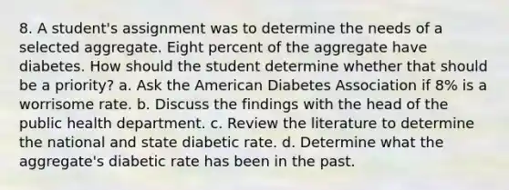 8. A student's assignment was to determine the needs of a selected aggregate. Eight percent of the aggregate have diabetes. How should the student determine whether that should be a priority? a. Ask the American Diabetes Association if 8% is a worrisome rate. b. Discuss the findings with the head of the public health department. c. Review the literature to determine the national and state diabetic rate. d. Determine what the aggregate's diabetic rate has been in the past.