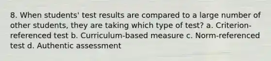 8. When students' test results are compared to a large number of other students, they are taking which type of test? a. Criterion-referenced test b. Curriculum-based measure c. Norm-referenced test d. Authentic assessment