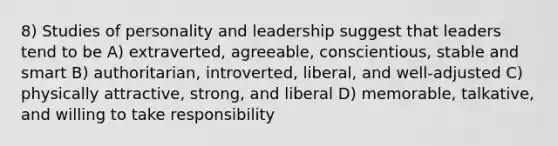 8) Studies of personality and leadership suggest that leaders tend to be A) extraverted, agreeable, conscientious, stable and smart B) authoritarian, introverted, liberal, and well-adjusted C) physically attractive, strong, and liberal D) memorable, talkative, and willing to take responsibility