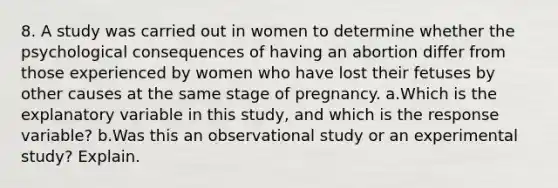 8. A study was carried out in women to determine whether the psychological consequences of having an abortion differ from those experienced by women who have lost their fetuses by other causes at the same stage of pregnancy. a.Which is the explanatory variable in this study, and which is the response variable? b.Was this an observational study or an experimental study? Explain.