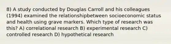 8) A study conducted by Douglas Carroll and his colleagues (1994) examined the relationshipbetween socioeconomic status and health using grave markers. Which type of research was this? A) correlational research B) experimental research C) controlled research D) hypothetical research