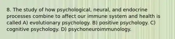 8. The study of how psychological, neural, and endocrine processes combine to affect our immune system and health is called A) evolutionary psychology. B) positive psychology. C) cognitive psychology. D) psychoneuroimmunology.