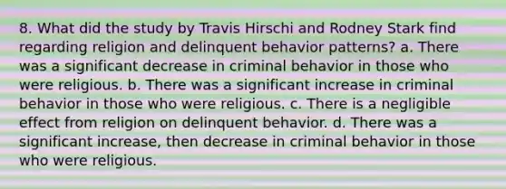 8. What did the study by Travis Hirschi and Rodney Stark find regarding religion and delinquent behavior patterns? a. There was a significant decrease in criminal behavior in those who were religious. b. There was a significant increase in criminal behavior in those who were religious. c. There is a negligible effect from religion on delinquent behavior. d. There was a significant increase, then decrease in criminal behavior in those who were religious.