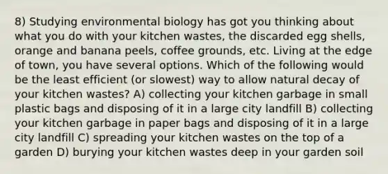 8) Studying environmental biology has got you thinking about what you do with your kitchen wastes, the discarded egg shells, orange and banana peels, coffee grounds, etc. Living at the edge of town, you have several options. Which of the following would be the least efficient (or slowest) way to allow natural decay of your kitchen wastes? A) collecting your kitchen garbage in small plastic bags and disposing of it in a large city landfill B) collecting your kitchen garbage in paper bags and disposing of it in a large city landfill C) spreading your kitchen wastes on the top of a garden D) burying your kitchen wastes deep in your garden soil