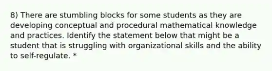 8) There are stumbling blocks for some students as they are developing conceptual and procedural mathematical knowledge and practices. Identify the statement below that might be a student that is struggling with organizational skills and the ability to self-regulate. *