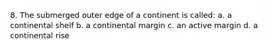 8. The submerged outer edge of a continent is called: a. a continental shelf b. a continental margin c. an active margin d. a continental rise