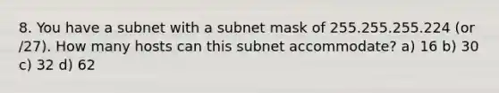 8. You have a subnet with a subnet mask of 255.255.255.224 (or /27). How many hosts can this subnet accommodate? a) 16 b) 30 c) 32 d) 62