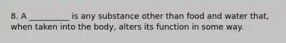 8. A __________ is any substance other than food and water that, when taken into the body, alters its function in some way.