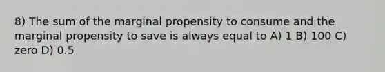 8) The sum of the marginal propensity to consume and the marginal propensity to save is always equal to A) 1 B) 100 C) zero D) 0.5