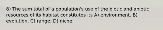 8) The sum total of a population's use of the biotic and abiotic resources of its habitat constitutes its A) environment. B) evolution. C) range. D) niche.