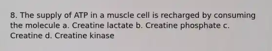 8. The supply of ATP in a muscle cell is recharged by consuming the molecule a. Creatine lactate b. Creatine phosphate c. Creatine d. Creatine kinase