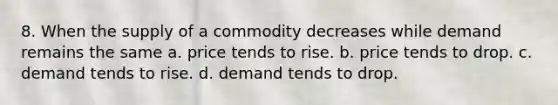 8. When the supply of a commodity decreases while demand remains the same a. price tends to rise. b. price tends to drop. c. demand tends to rise. d. demand tends to drop.