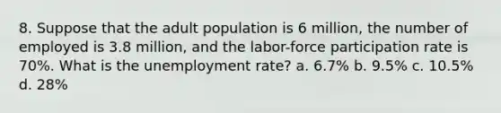 8. Suppose that the adult population is 6 million, the number of employed is 3.8 million, and the labor-force participation rate is 70%. What is the unemployment rate? a. 6.7% b. 9.5% c. 10.5% d. 28%