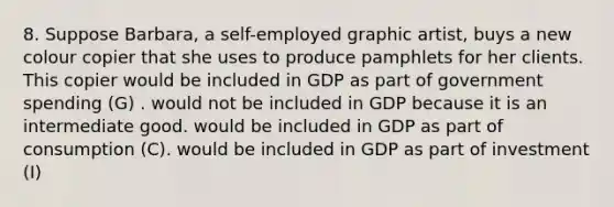 8. Suppose Barbara, a self-employed graphic artist, buys a new colour copier that she uses to produce pamphlets for her clients. This copier would be included in GDP as part of government spending (G) . would not be included in GDP because it is an intermediate good. would be included in GDP as part of consumption (C). would be included in GDP as part of investment (I)