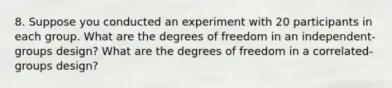 8. Suppose you conducted an experiment with 20 participants in each group. What are the degrees of freedom in an independent-groups design? What are the degrees of freedom in a correlated-groups design?