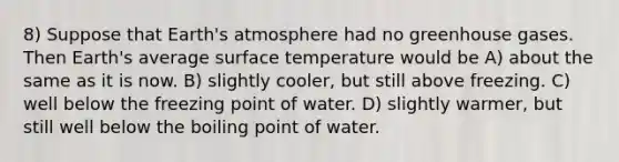 8) Suppose that Earth's atmosphere had no greenhouse gases. Then Earth's average surface temperature would be A) about the same as it is now. B) slightly cooler, but still above freezing. C) well below the freezing point of water. D) slightly warmer, but still well below the boiling point of water.