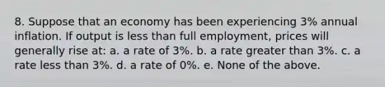 8. Suppose that an economy has been experiencing 3% annual inflation. If output is <a href='https://www.questionai.com/knowledge/k7BtlYpAMX-less-than' class='anchor-knowledge'>less than</a> full employment, prices will generally rise at: a. a rate of 3%. b. a rate <a href='https://www.questionai.com/knowledge/ktgHnBD4o3-greater-than' class='anchor-knowledge'>greater than</a> 3%. c. a rate less than 3%. d. a rate of 0%. e. None of the above.