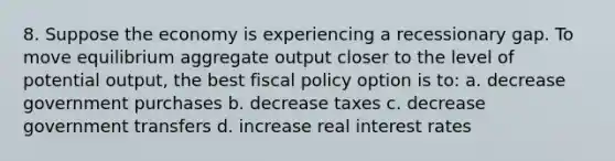 8. Suppose the economy is experiencing a recessionary gap. To move equilibrium aggregate output closer to the level of potential output, the best <a href='https://www.questionai.com/knowledge/kPTgdbKdvz-fiscal-policy' class='anchor-knowledge'>fiscal policy</a> option is to: a. decrease government purchases b. decrease taxes c. decrease government transfers d. increase real interest rates