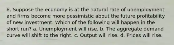 8. Suppose the economy is at the natural rate of unemployment and firms become more pessimistic about the future profitability of new investment. Which of the following will happen in the short run? a. Unemployment will rise. b. The aggregate demand curve will shift to the right. c. Output will rise. d. Prices will rise.