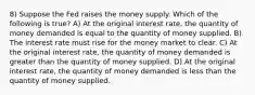 8) Suppose the Fed raises the money supply. Which of the following is true? A) At the original interest rate, the quantity of money demanded is equal to the quantity of money supplied. B) The interest rate must rise for the money market to clear. C) At the original interest rate, the quantity of money demanded is greater than the quantity of money supplied. D) At the original interest rate, the quantity of money demanded is less than the quantity of money supplied.