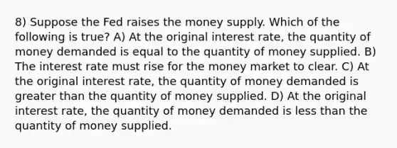 8) Suppose the Fed raises the money supply. Which of the following is true? A) At the original interest rate, the quantity of money demanded is equal to the quantity of money supplied. B) The interest rate must rise for the money market to clear. C) At the original interest rate, the quantity of money demanded is greater than the quantity of money supplied. D) At the original interest rate, the quantity of money demanded is less than the quantity of money supplied.