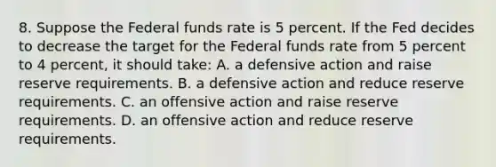 8. Suppose the Federal funds rate is 5 percent. If the Fed decides to decrease the target for the Federal funds rate from 5 percent to 4 percent, it should take: A. a defensive action and raise reserve requirements. B. a defensive action and reduce reserve requirements. C. an offensive action and raise reserve requirements. D. an offensive action and reduce reserve requirements.