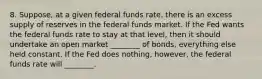 8. Suppose, at a given federal funds rate, there is an excess supply of reserves in the federal funds market. If the Fed wants the federal funds rate to stay at that level, then it should undertake an open market ________ of bonds, everything else held constant. If the Fed does nothing, however, the federal funds rate will ________.