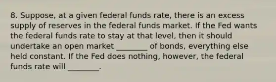 8. Suppose, at a given federal funds rate, there is an excess supply of reserves in the federal funds market. If the Fed wants the federal funds rate to stay at that level, then it should undertake an open market ________ of bonds, everything else held constant. If the Fed does nothing, however, the federal funds rate will ________.