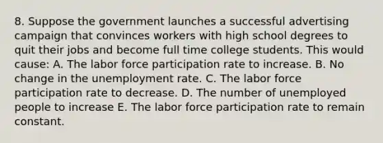 8. Suppose the government launches a successful advertising campaign that convinces workers with high school degrees to quit their jobs and become full time college students. This would cause: A. The labor force participation rate to increase. B. No change in the unemployment rate. C. The labor force participation rate to decrease. D. The number of unemployed people to increase E. The labor force participation rate to remain constant.