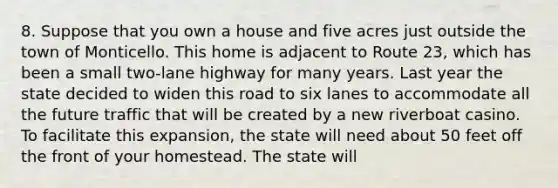 8. Suppose that you own a house and five acres just outside the town of Monticello. This home is adjacent to Route 23, which has been a small two-lane highway for many years. Last year the state decided to widen this road to six lanes to accommodate all the future traffic that will be created by a new riverboat casino. To facilitate this expansion, the state will need about 50 feet off the front of your homestead. The state will