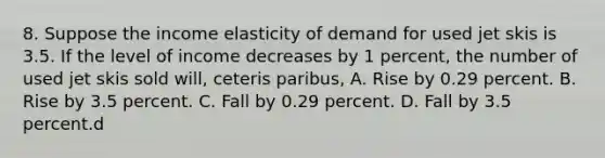 8. Suppose the income elasticity of demand for used jet skis is 3.5. If the level of income decreases by 1 percent, the number of used jet skis sold will, ceteris paribus, A. Rise by 0.29 percent. B. Rise by 3.5 percent. C. Fall by 0.29 percent. D. Fall by 3.5 percent.d