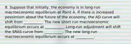 8. Suppose that initially, the economy is in long-run macroeconomic equilibrium at Point A. If there is increased pessimism about the future of the economy, the AD curve will shift from __________. The new short-run macroeconomic equilibrium occurs at __________. Long-run adjustment will shift the SRAS curve from __________. The new long-run macroeconomic equilibrium occurs at __________.