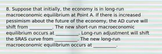 8. Suppose that initially, the economy is in long-run macroeconomic equilibrium at Point A. If there is increased pessimism about the future of the economy, the AD curve will shift from __________. The new short-run macroeconomic equilibrium occurs at __________. Long-run adjustment will shift the SRAS curve from __________. The new long-run macroeconomic equilibrium occurs at __________.