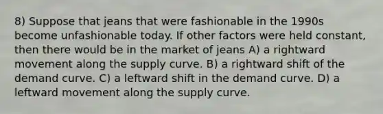 8) Suppose that jeans that were fashionable in the 1990s become unfashionable today. If other factors were held constant, then there would be in the market of jeans A) a rightward movement along the supply curve. B) a rightward shift of the demand curve. C) a leftward shift in the demand curve. D) a leftward movement along the supply curve.