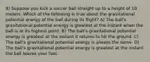 8) Suppose you kick a soccer ball straight up to a height of 10 meters. Which of the following is true about the gravitational potential energy of the ball during its flight? A) The ball's gravitational potential energy is greatest at the instant when the ball is at its highest point. B) The ball's gravitational potential energy is greatest at the instant it returns to hit the ground. C) The ball's gravitational potential energy is always the same. D) The ball's gravitational potential energy is greatest at the instant the ball leaves your foot.