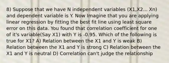 8) Suppose that we have N independent variables (X1,X2... Xn) and dependent variable is Y. Now Imagine that you are applying linear regression by fitting the best fit line using least square error on this data. You found that correlation coefficient for one of it's variable(Say X1) with Y is -0.95. Which of the following is true for X1? A) Relation between the X1 and Y is weak B) Relation between the X1 and Y is strong C) Relation between the X1 and Y is neutral D) Correlation can't judge the relationship