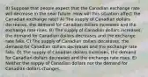 8) Suppose that people expect that the Canadian exchange rate will decrease in the near future. How will this situation affect the Canadian exchange rate? A) The supply of Canadian dollars decreases, the demand for Canadian dollars increases and the exchange rate rises. B) The supply of Canadian dollars increases, the demand for Canadian dollars decreases and the exchange rate falls. C) The supply of Canadian dollars decreases, the demand for Canadian dollars decreases and the exchange rate falls. D) The supply of Canadian dollars increases, the demand for Canadian dollars decreases and the exchange rate rises. E) Neither the supply of Canadian dollars nor the demand for Canadian dollars changes.