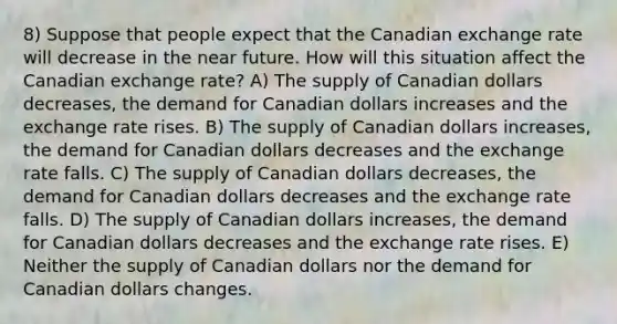 8) Suppose that people expect that the Canadian exchange rate will decrease in the near future. How will this situation affect the Canadian exchange rate? A) The supply of Canadian dollars decreases, the demand for Canadian dollars increases and the exchange rate rises. B) The supply of Canadian dollars increases, the demand for Canadian dollars decreases and the exchange rate falls. C) The supply of Canadian dollars decreases, the demand for Canadian dollars decreases and the exchange rate falls. D) The supply of Canadian dollars increases, the demand for Canadian dollars decreases and the exchange rate rises. E) Neither the supply of Canadian dollars nor the demand for Canadian dollars changes.