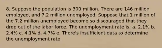 8. Suppose the population is 300 million. There are 146 million employed, and 7.2 million unemployed. Suppose that 1 million of the 7.2 million unemployed become so discouraged that they drop out of the labor force. The unemployment rate is: a. 2.1% b. 2.4% c. 4.1% d. 4.7% e. There's insufficient data to determine the unemployment rate.