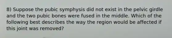 8) Suppose the pubic symphysis did not exist in the pelvic girdle and the two pubic bones were fused in the middle. Which of the following best describes the way the region would be affected if this joint was removed?