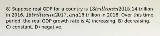 8) Suppose real GDP for a country is 13 trillion in 2015,14 trillion in 2016, 15 trillion in 2017, and16 trillion in 2018. Over this time period, the real GDP growth rate is A) increasing. B) decreasing. C) constant. D) negative.