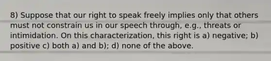 8) Suppose that our right to speak freely implies only that others must not constrain us in our speech through, e.g., threats or intimidation. On this characterization, this right is a) negative; b) positive c) both a) and b); d) none of the above.