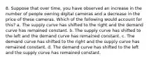 8. Suppose that over time, you have observed an increase in the number of people owning digital cameras and a decrease in the price of these cameras. Which of the following would account for this? a. The supply curve has shifted to the right and the demand curve has remained constant. b. The supply curve has shifted to the left and the demand curve has remained constant. c. The demand curve has shifted to the right and the supply curve has remained constant. d. The demand curve has shifted to the left and the supply curve has remained constant.