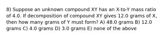 8) Suppose an unknown compound XY has an X-to-Y mass ratio of 4.0. If decomposition of compound XY gives 12.0 grams of X, then how many grams of Y must form? A) 48.0 grams B) 12.0 grams C) 4.0 grams D) 3.0 grams E) none of the above