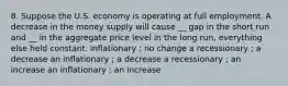 8. Suppose the U.S. economy is operating at full employment. A decrease in the money supply will cause __ gap in the short run and __ in the aggregate price level in the long run, everything else held constant. inflationary ; no change a recessionary ; a decrease an inflationary ; a decrease a recessionary ; an increase an inflationary ; an increase