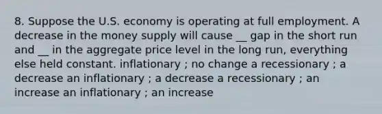 8. Suppose the U.S. economy is operating at full employment. A decrease in the money supply will cause __ gap in the short run and __ in the aggregate price level in the long run, everything else held constant. inflationary ; no change a recessionary ; a decrease an inflationary ; a decrease a recessionary ; an increase an inflationary ; an increase